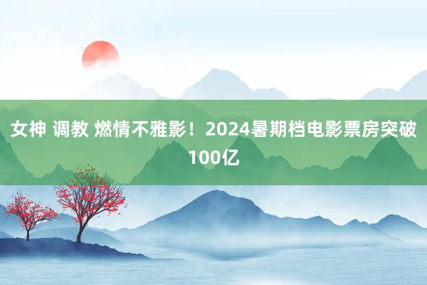 女神 调教 燃情不雅影！2024暑期档电影票房突破100亿