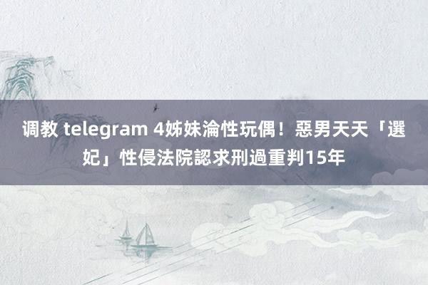 调教 telegram 4姊妹淪性玩偶！惡男天天「選妃」性侵　法院認求刑過重判15年