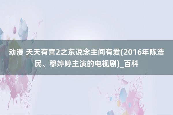 动漫 天天有喜2之东说念主间有爱(2016年陈浩民、穆婷婷主演的电视剧)_百科