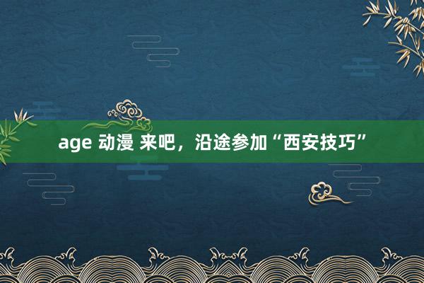 age 动漫 来吧，沿途参加“西安技巧”