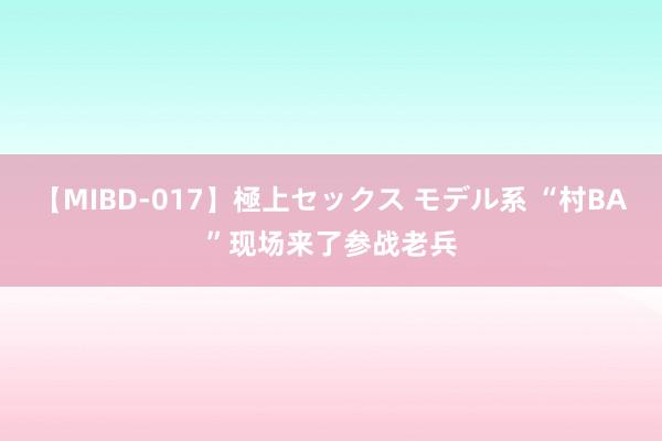 【MIBD-017】極上セックス モデル系 “村BA”现场来了参战老兵