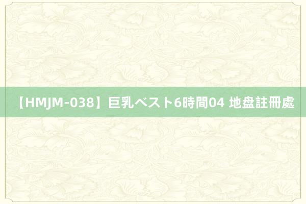 【HMJM-038】巨乳ベスト6時間04 地盘註冊處