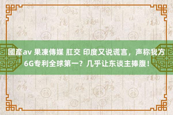 國產av 果凍傳媒 肛交 印度又说谎言，声称我方6G专利全球第一？几乎让东谈主捧腹！