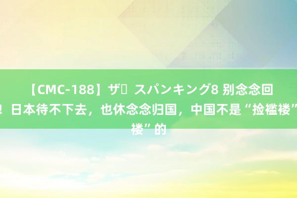 【CMC-188】ザ・スパンキング8 别念念回顾！日本待不下去，也休念念归国，中国不是“捡褴褛”的