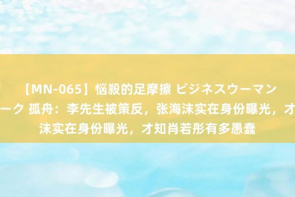 【MN-065】悩殺的足摩擦 ビジネスウーマンの淫らなフットワーク 孤舟：李先生被策反，张海沫实在身份曝光，才知肖若彤有多愚蠢