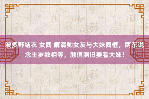 波多野结衣 女同 解清帅女友与大妹同框，两东说念主岁数相等，颜值照旧要看大妹！