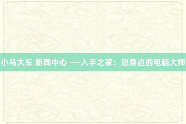 小马大车 新闻中心 ——入手之家：您身边的电脑大师