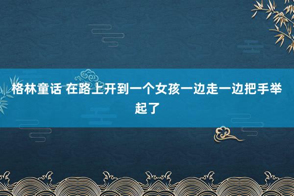 格林童话 在路上开到一个女孩一边走一边把手举起了