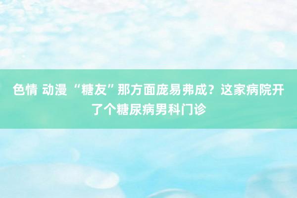 色情 动漫 “糖友”那方面庞易弗成？这家病院开了个糖尿病男科门诊