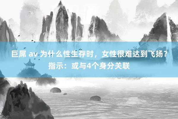 巨屌 av 为什么性生存时，女性很难达到飞扬？指示：或与4个身分关联