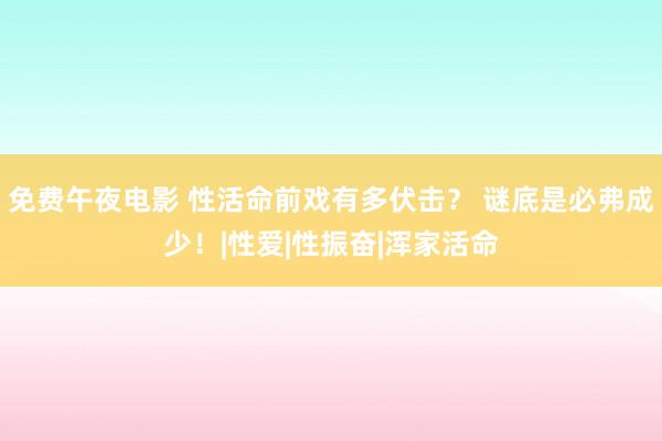 免费午夜电影 性活命前戏有多伏击？ 谜底是必弗成少！|性爱|性振奋|浑家活命