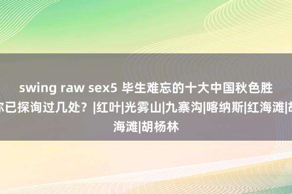 swing raw sex5 毕生难忘的十大中国秋色胜景，你已探询过几处？|红叶|光雾山|九寨沟|喀纳斯|红海滩|胡杨林