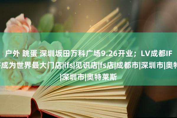 户外 跳蛋 深圳坂田万科广场9.26开业；LV成都IFS店将成为世界最大门店|ifs|见识店|fs店|成都市|深圳市|奥特莱斯