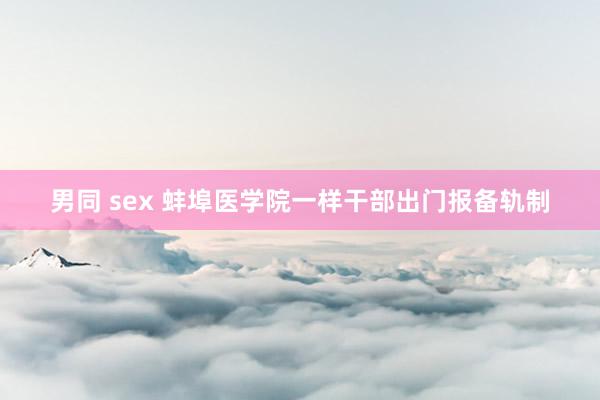 男同 sex 蚌埠医学院一样干部出门报备轨制