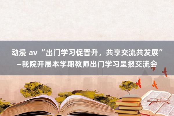 动漫 av “出门学习促晋升，共享交流共发展”—我院开展本学期教师出门学习呈报交流会