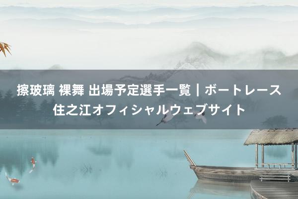 擦玻璃 裸舞 出場予定選手一覧｜ボートレース住之江オフィシャルウェブサイト