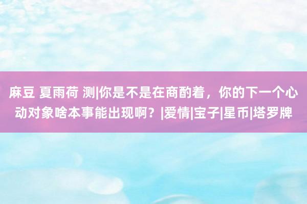 麻豆 夏雨荷 测|你是不是在商酌着，你的下一个心动对象啥本事能出现啊？|爱情|宝子|星币|塔罗牌