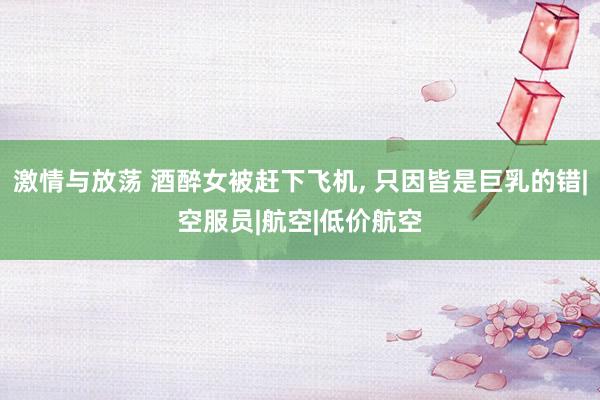 激情与放荡 酒醉女被赶下飞机， 只因皆是巨乳的错|空服员|航空|低价航空