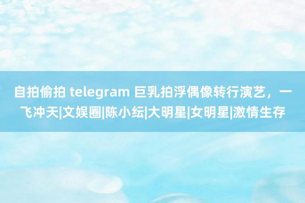 自拍偷拍 telegram 巨乳拍浮偶像转行演艺，一飞冲天|文娱圈|陈小纭|大明星|女明星|激情生存