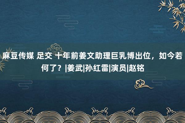 麻豆传媒 足交 十年前姜文助理巨乳博出位，如今若何了？|姜武|孙红雷|演员|赵铭