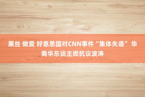 黑丝 做爱 好意思国对CNN事件“集体失语” 华裔华东谈主掀抗议波涛