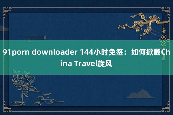 91porn downloader 144小时免签：如何掀翻China Travel旋风