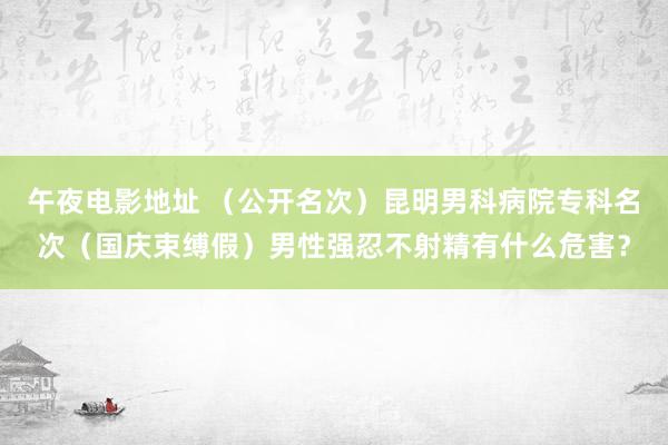 午夜电影地址 （公开名次）昆明男科病院专科名次（国庆束缚假）男性强忍不射精有什么危害？