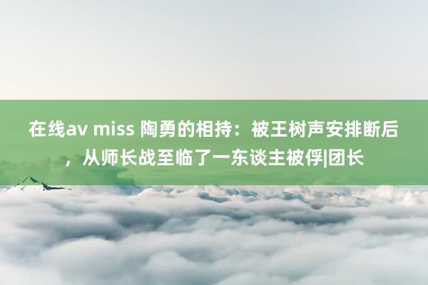 在线av miss 陶勇的相持：被王树声安排断后，从师长战至临了一东谈主被俘|团长