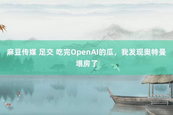 麻豆传媒 足交 吃完OpenAI的瓜，我发现奥特曼塌房了