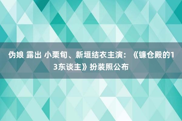 伪娘 露出 小栗旬、新垣结衣主演：《镰仓殿的13东谈主》扮装照公布