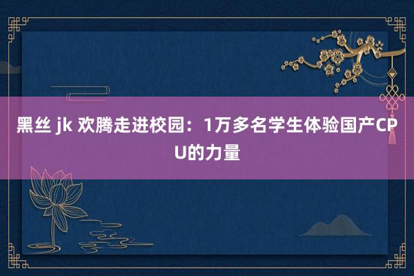 黑丝 jk 欢腾走进校园：1万多名学生体验国产CPU的力量