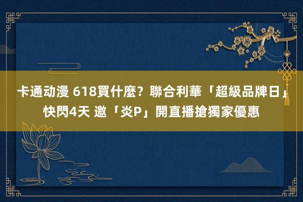 卡通动漫 618買什麼？聯合利華「超級品牌日」快閃4天 邀「炎P」開直播搶獨家優惠