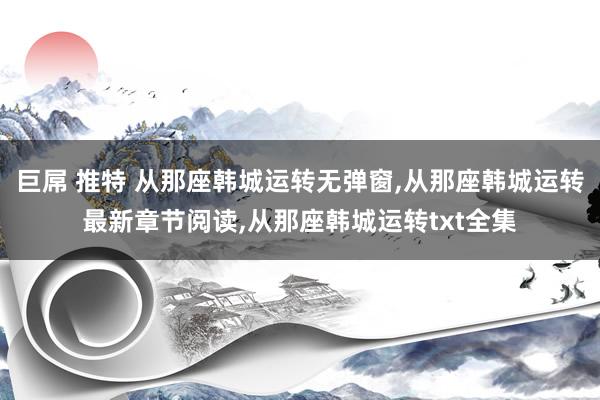 巨屌 推特 从那座韩城运转无弹窗，从那座韩城运转最新章节阅读，从那座韩城运转txt全集