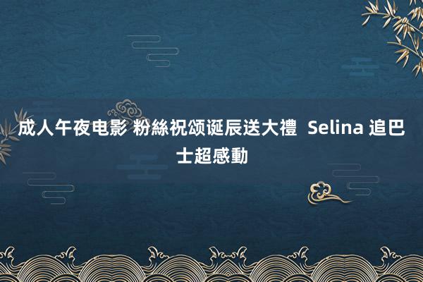 成人午夜电影 粉絲祝颂诞辰送大禮  Selina 追巴士超感動