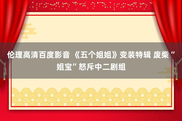 伦理高清百度影音 《五个姐姐》变装特辑 废柴“姐宝”怒斥中二剧组