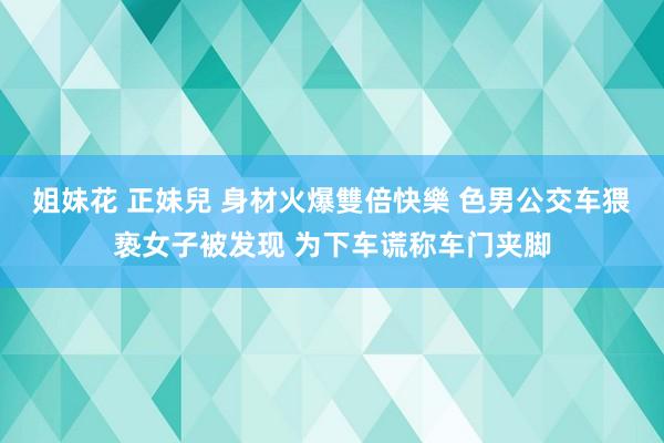 姐妹花 正妹兒 身材火爆雙倍快樂 色男公交车猥亵女子被发现 为下车谎称车门夹脚