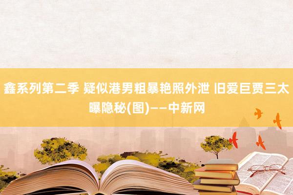 鑫系列第二季 疑似港男粗暴艳照外泄 旧爱巨贾三太曝隐秘(图)——中新网