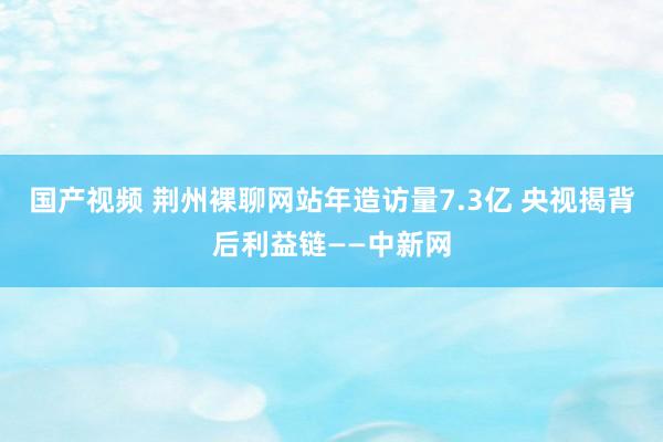 国产视频 荆州裸聊网站年造访量7.3亿 央视揭背后利益链——中新网