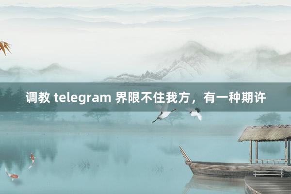 调教 telegram 界限不住我方，有一种期许