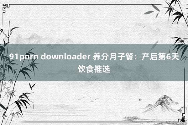 91porn downloader 养分月子餐：产后第6天饮食推选