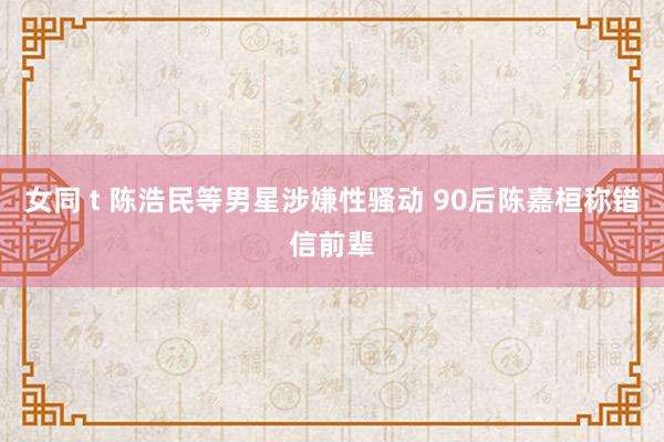 女同 t 陈浩民等男星涉嫌性骚动 90后陈嘉桓称错信前辈