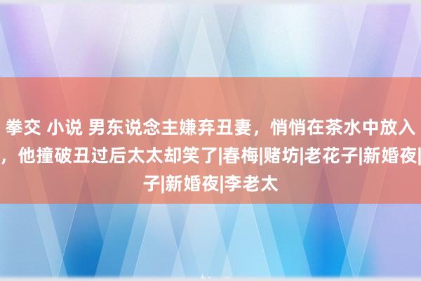 拳交 小说 男东说念主嫌弃丑妻，悄悄在茶水中放入淫虫蛊，他撞破丑过后太太却笑了|春梅|赌坊|老花子|新婚夜|李老太