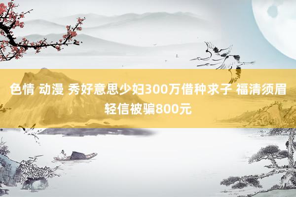 色情 动漫 秀好意思少妇300万借种求子 福清须眉轻信被骗800元