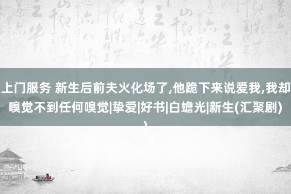 上门服务 新生后前夫火化场了，他跪下来说爱我，我却嗅觉不到任何嗅觉|挚爱|好书|白蟾光|新生(汇聚剧)