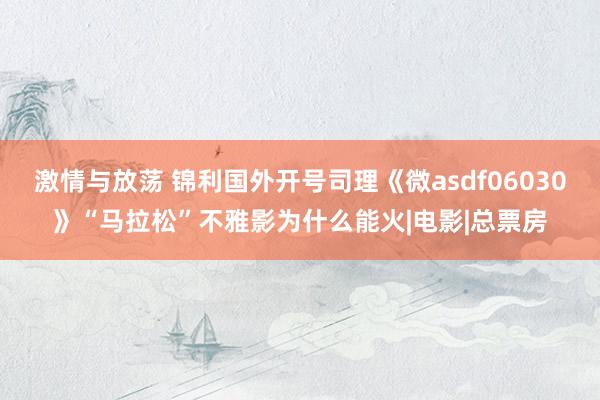 激情与放荡 锦利国外开号司理《微asdf06030》“马拉松”不雅影为什么能火|电影|总票房