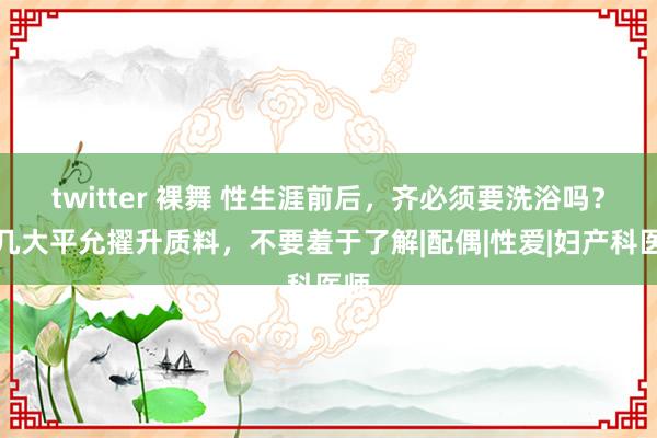 twitter 裸舞 性生涯前后，齐必须要洗浴吗？这几大平允擢升质料，不要羞于了解|配偶|性爱|妇产科医师