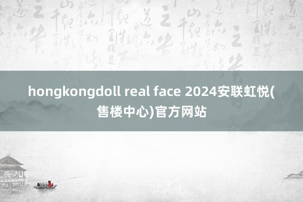 hongkongdoll real face 2024安联虹悦(售楼中心)官方网站