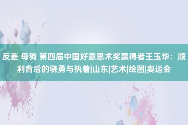 反差 母狗 第四届中国好意思术奖赢得者王玉华：顺利背后的骁勇与执着|山东|艺术|绘图|奥运会