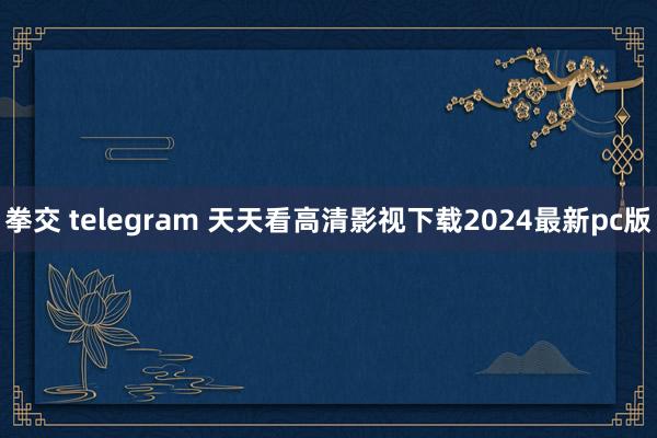 拳交 telegram 天天看高清影视下载2024最新pc版