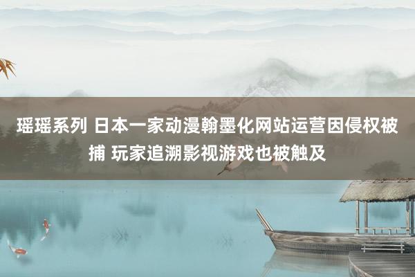 瑶瑶系列 日本一家动漫翰墨化网站运营因侵权被捕 玩家追溯影视游戏也被触及